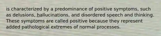 is characterized by a predominance of positive symptoms, such as delusions, hallucinations, and disordered speech and thinking. These symptoms are called positive because they represent added pathological extremes of normal processes.