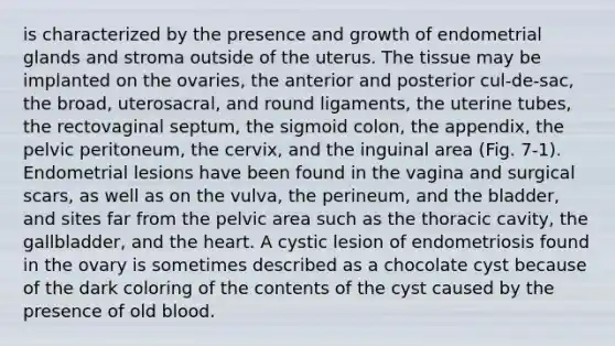 is characterized by the presence and growth of endometrial glands and stroma outside of the uterus. The tissue may be implanted on the ovaries, the anterior and posterior cul-de-sac, the broad, uterosacral, and round ligaments, the uterine tubes, the rectovaginal septum, the sigmoid colon, the appendix, the pelvic peritoneum, the cervix, and the inguinal area (Fig. 7-1). Endometrial lesions have been found in the vagina and surgical scars, as well as on the vulva, the perineum, and the bladder, and sites far from the pelvic area such as the thoracic cavity, the gallbladder, and the heart. A cystic lesion of endometriosis found in the ovary is sometimes described as a chocolate cyst because of the dark coloring of the contents of the cyst caused by the presence of old blood.