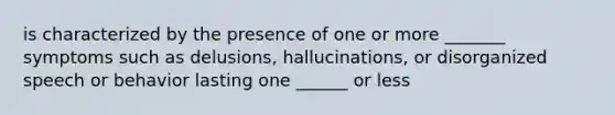 is characterized by the presence of one or more _______ symptoms such as delusions, hallucinations, or disorganized speech or behavior lasting one ______ or less