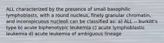 ALL characterized by the presence of small basophilic lymphoblasts, with a round nucleus, finely granular chromatin, and inconspicuous nucleoli can be classified as: a) ALL -- burkitt's type b) acute biphenotypic leukemia c) acute lymphoblastic leukemia d) acute leukemia of ambiguous lineage