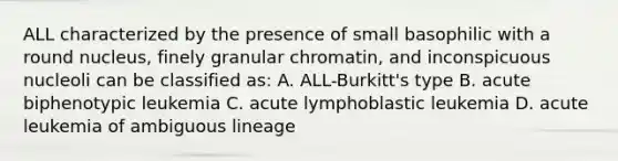 ALL characterized by the presence of small basophilic with a round nucleus, finely granular chromatin, and inconspicuous nucleoli can be classified as: A. ALL-Burkitt's type B. acute biphenotypic leukemia C. acute lymphoblastic leukemia D. acute leukemia of ambiguous lineage