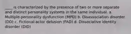 ____ is characterized by the presence of two or more separate and distinct personality systems in the same individual. a. Multiple-personality dysfunction (MPD) b. Disassociation disorder (DD) c. Fictional-actor delusion (FAD) d. Dissociative identity disorder (DID)