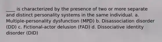 ____ is characterized by the presence of two or more separate and distinct personality systems in the same individual. a. Multiple-personality dysfunction (MPD) b. Disassociation disorder (DD) c. Fictional-actor delusion (FAD) d. Dissociative identity disorder (DID)