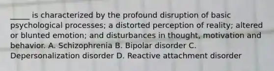 _____ is characterized by the profound disruption of basic psychological processes; a distorted perception of reality; altered or blunted emotion; and disturbances in thought, motivation and behavior. A. Schizophrenia B. Bipolar disorder C. Depersonalization disorder D. Reactive attachment disorder