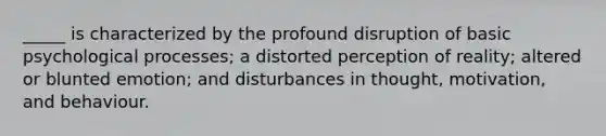 _____ is characterized by the profound disruption of basic psychological processes; a distorted perception of reality; altered or blunted emotion; and disturbances in thought, motivation, and behaviour.