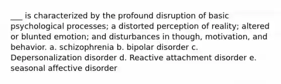 ___ is characterized by the profound disruption of basic psychological processes; a distorted perception of reality; altered or blunted emotion; and disturbances in though, motivation, and behavior. a. schizophrenia b. bipolar disorder c. Depersonalization disorder d. Reactive attachment disorder e. seasonal affective disorder