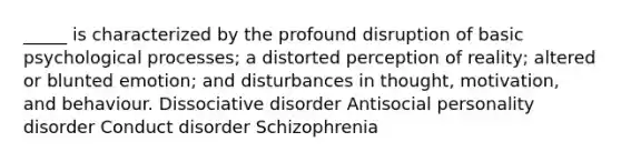 _____ is characterized by the profound disruption of basic psychological processes; a distorted perception of reality; altered or blunted emotion; and disturbances in thought, motivation, and behaviour. Dissociative disorder Antisocial personality disorder Conduct disorder Schizophrenia