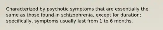 Characterized by psychotic symptoms that are essentially the same as those found in schizophrenia, except for duration; specifically, symptoms usually last from 1 to 6 months.