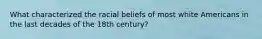 What characterized the racial beliefs of most white Americans in the last decades of the 18th century?