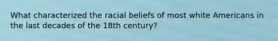 What characterized the racial beliefs of most white Americans in the last decades of the 18th century?