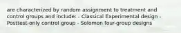 are characterized by random assignment to treatment and control groups and include: - Classical Experimental design - Posttest-only control group - Solomon four-group designs