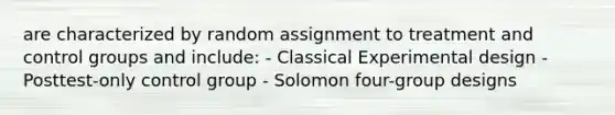 are characterized by random assignment to treatment and control groups and include: - Classical Experimental design - Posttest-only control group - Solomon four-group designs