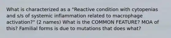 What is characterized as a "Reactive condition with cytopenias and s/s of systemic inflammation related to macrophage activation?" (2 names) What is the COMMON FEATURE? MOA of this? Familial forms is due to mutations that does what?