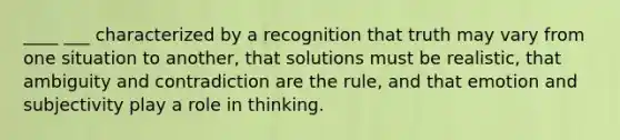 ____ ___ characterized by a recognition that truth may vary from one situation to another, that solutions must be realistic, that ambiguity and contradiction are the rule, and that emotion and subjectivity play a role in thinking.