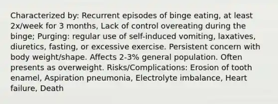 Characterized by: Recurrent episodes of binge eating, at least 2x/week for 3 months, Lack of control overeating during the binge; Purging: regular use of self-induced vomiting, laxatives, diuretics, fasting, or excessive exercise. Persistent concern with body weight/shape. Affects 2-3% general population. Often presents as overweight. Risks/Complications: Erosion of tooth enamel, Aspiration pneumonia, Electrolyte imbalance, Heart failure, Death