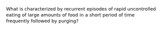 What is characterized by recurrent episodes of rapid uncontrolled eating of large amounts of food in a short period of time frequently followed by purging?