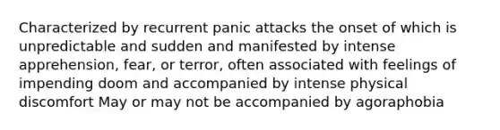 Characterized by recurrent panic attacks the onset of which is unpredictable and sudden and manifested by intense apprehension, fear, or terror, often associated with feelings of impending doom and accompanied by intense physical discomfort May or may not be accompanied by agoraphobia