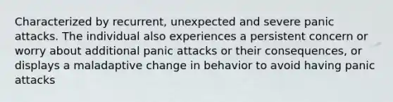 Characterized by recurrent, unexpected and severe panic attacks. The individual also experiences a persistent concern or worry about additional panic attacks or their consequences, or displays a maladaptive change in behavior to avoid having panic attacks