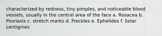 characterized by redness, tiny pimples, and noticeable blood vessels, usually in the central area of the face a. Rosacea b. Psoriasis c. stretch marks d. Freckles e. Ephelides f. Solar Lentigines