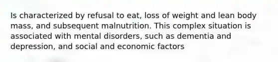 Is characterized by refusal to eat, loss of weight and lean body mass, and subsequent malnutrition. This complex situation is associated with mental disorders, such as dementia and depression, and social and economic factors