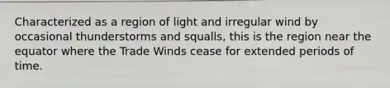 Characterized as a region of light and irregular wind by occasional thunderstorms and squalls, this is the region near the equator where the Trade Winds cease for extended periods of time.