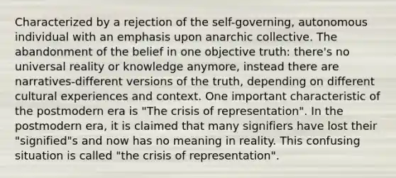 Characterized by a rejection of the self-governing, autonomous individual with an emphasis upon anarchic collective. The abandonment of the belief in one objective truth: there's no universal reality or knowledge anymore, instead there are narratives-different versions of the truth, depending on different cultural experiences and context. One important characteristic of the postmodern era is "The crisis of representation". In the postmodern era, it is claimed that many signifiers have lost their "signified"s and now has no meaning in reality. This confusing situation is called "the crisis of representation".