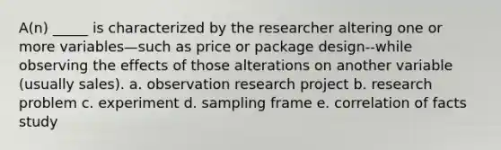 A(n) _____ is characterized by the researcher altering one or more variables—such as price or package design--while observing the effects of those alterations on another variable (usually sales). a. observation research project b. research problem c. experiment d. sampling frame e. correlation of facts study