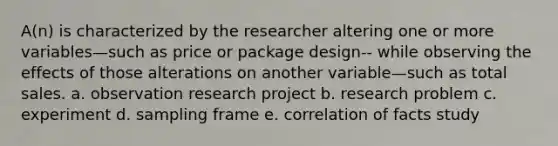 A(n) is characterized by the researcher altering one or more variables—such as price or package design-- while observing the effects of those alterations on another variable—such as total sales. a. observation research project b. research problem c. experiment d. sampling frame e. correlation of facts study