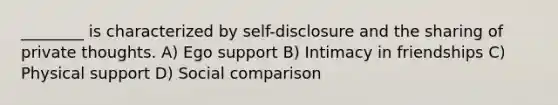 ________ is characterized by self-disclosure and the sharing of private thoughts. A) Ego support B) Intimacy in friendships C) Physical support D) Social comparison