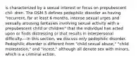 is characterized by a sexual interest or focus on prepubescent chil- dren. The DSM-5 defines pedophilic disorder as having "recurrent, for at least 6 months, intense sexual urges and sexually arousing fantasies involving sexual activity with a prepubescent child or children" that the individual has acted upon or finds distressing or that results in interpersonal difficulty.---In this section, we discuss only pedophilic disorder. Pedophilic disorder is different from "child sexual abuse," "child molestation," and "incest," although all denote sex with minors, which is a criminal action.