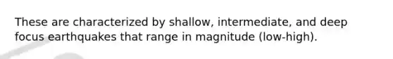 These are characterized by shallow, intermediate, and deep focus earthquakes that range in magnitude (low-high).