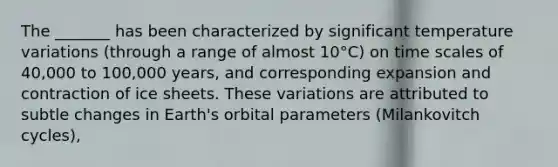 The _______ has been characterized by significant temperature variations (through a range of almost 10°C) on time scales of 40,000 to 100,000 years, and corresponding expansion and contraction of ice sheets. These variations are attributed to subtle changes in Earth's orbital parameters (Milankovitch cycles),