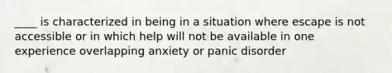 ____ is characterized in being in a situation where escape is not accessible or in which help will not be available in one experience overlapping anxiety or panic disorder