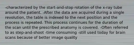 -characterized by the start-and-stop rotation of the x-ray tube around the patient. -After the data are acquired during a single revolution, the table is indexed to the next position and the process is repeated. This process continues for the duration of the scan until the prescribed anatomy is covered. -Often referred to as step-and-shoot -time consuming -still used today for brain scans because of better image quality