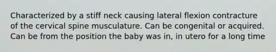 Characterized by a stiff neck causing lateral flexion contracture of the cervical spine musculature. Can be congenital or acquired. Can be from the position the baby was in, in utero for a long time