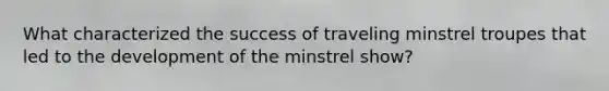 What characterized the success of traveling minstrel troupes that led to the development of the minstrel show?