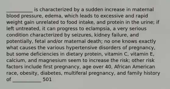 ___________ is characterized by a sudden increase in maternal blood pressure, edema, which leads to excessive and rapid weight gain unrelated to food intake, and protein in the urine; if left untreated, it can progress to eclampsia, a very serious condition characterized by seizures, kidney failure, and potentially, fetal and/or maternal death; no one knows exactly what causes the various hypertensive disorders of pregnancy, but some deficiencies in dietary protein, vitamin C, vitamin E, calcium, and magnesium seem to increase the risk; other risk factors include first pregnancy, age over 40, African American race, obesity, diabetes, multiferal pregnancy, and family history of ____________ 501