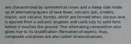 are characterized by symmetrical cones and a steep side made up of alternating layers of lava flows, volcanic ash, cinders, blocks, and volcanic bombs, which are formed when viscous lava is ejected from a volcanic eruption and cools into its solid form before it touches the ground. This alternating composition also gives rise to its stratification (formation of layers); thus, composite volcanoes are also called stratovolcanoes.