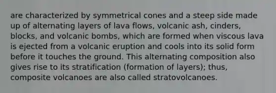 are characterized by symmetrical cones and a steep side made up of alternating layers of lava flows, volcanic ash, cinders, blocks, and volcanic bombs, which are formed when viscous lava is ejected from a volcanic eruption and cools into its solid form before it touches the ground. This alternating composition also gives rise to its stratification (formation of layers); thus, composite volcanoes are also called stratovolcanoes.