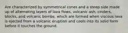 Are characterized by symmetrical cones and a steep side made up of alternating layers of lava flows, volcanic ash, cinders, blocks, and volcanic bombs, which are formed when viscous lava is ejected from a volcanic eruption and cools into its solid form before it touches the ground.