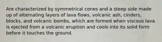 Are characterized by symmetrical cones and a steep side made up of alternating layers of lava flows, volcanic ash, cinders, blocks, and volcanic bombs, which are formed when viscous lava is ejected from a volcanic eruption and cools into its solid form before it touches the ground.