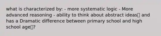 what is characterized by: - more systematic logic - More advanced reasoning - ability to think about abstract ideas and has a Dramatic difference between primary school and high school age?