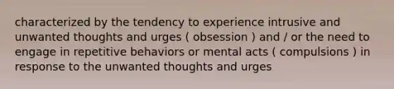 characterized by the tendency to experience intrusive and unwanted thoughts and urges ( obsession ) and / or the need to engage in repetitive behaviors or mental acts ( compulsions ) in response to the unwanted thoughts and urges