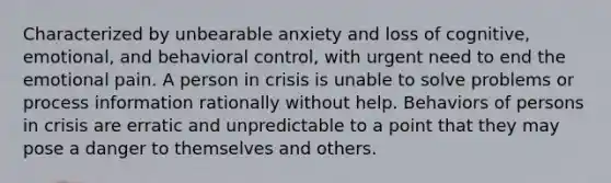 Characterized by unbearable anxiety and loss of cognitive, emotional, and behavioral control, with urgent need to end the emotional pain. A person in crisis is unable to solve problems or process information rationally without help. Behaviors of persons in crisis are erratic and unpredictable to a point that they may pose a danger to themselves and others.