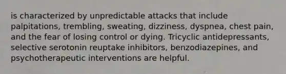 is characterized by unpredictable attacks that include palpitations, trembling, sweating, dizziness, dyspnea, chest pain, and the fear of losing control or dying. Tricyclic antidepressants, selective serotonin reuptake inhibitors, benzodiazepines, and psychotherapeutic interventions are helpful.