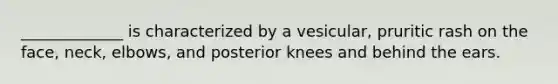 _____________ is characterized by a vesicular, pruritic rash on the face, neck, elbows, and posterior knees and behind the ears.