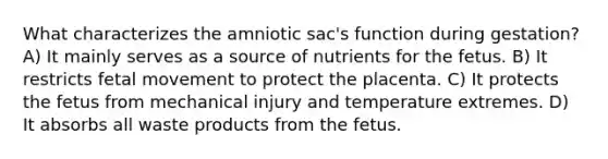 What characterizes the amniotic sac's function during gestation? A) It mainly serves as a source of nutrients for the fetus. B) It restricts fetal movement to protect the placenta. C) It protects the fetus from mechanical injury and temperature extremes. D) It absorbs all waste products from the fetus.