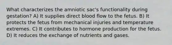 What characterizes the amniotic sac's functionality during gestation? A) It supplies direct blood flow to the fetus. B) It protects the fetus from mechanical injuries and temperature extremes. C) It contributes to hormone production for the fetus. D) It reduces the exchange of nutrients and gases.