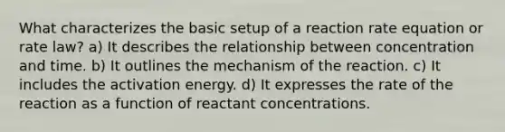 What characterizes the basic setup of a reaction rate equation or rate law? a) It describes the relationship between concentration and time. b) It outlines the mechanism of the reaction. c) It includes the activation energy. d) It expresses the rate of the reaction as a function of reactant concentrations.