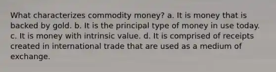 What characterizes commodity money? a. It is money that is backed by gold. b. It is the principal type of money in use today. c. It is money with intrinsic value. d. It is comprised of receipts created in international trade that are used as a medium of exchange.